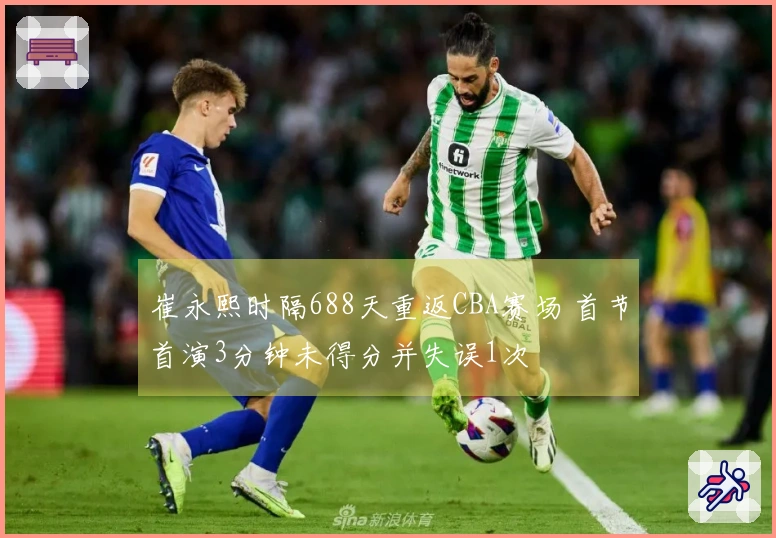 崔永熙时隔688天重返CBA赛场 首节首演3分钟未得分并失误1次