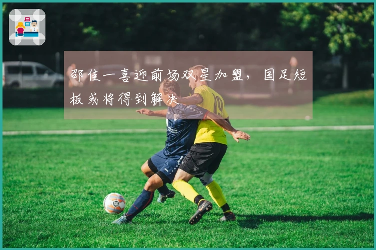邵佳一喜迎前场双星加盟，国足短板或将得到解决