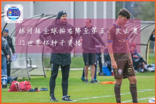 林诗栋全球排名降至第五，失去澳门世界杯种子资格