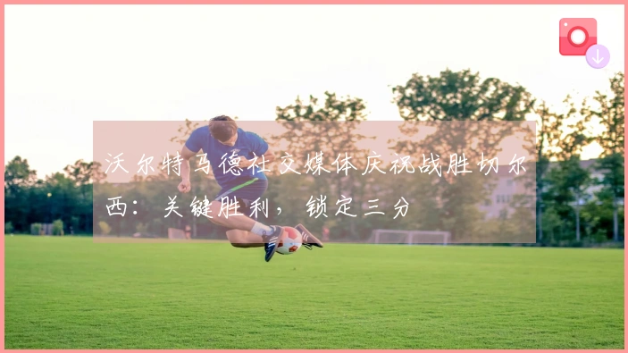 沃尔特马德社交媒体庆祝战胜切尔西:关键胜利,锁定三分