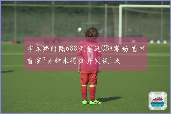 崔永熙时隔688天重返CBA赛场 首节首演3分钟未得分并失误1次