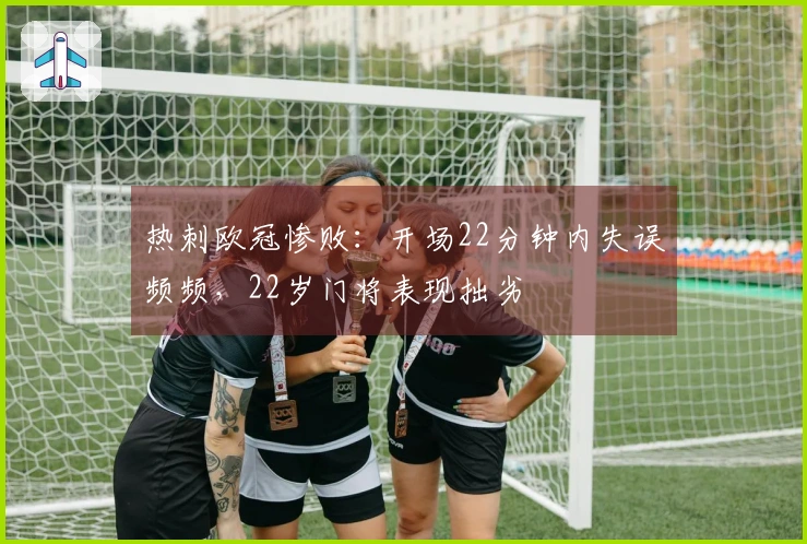 热刺欧冠惨败：开场22分钟内失误频频，22岁门将表现拙劣