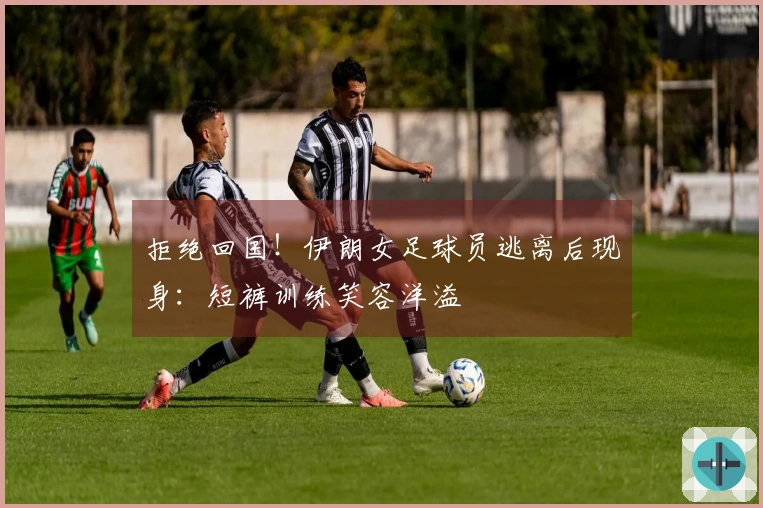 拒绝回国！伊朗女足球员逃离后现身：短裤训练笑容洋溢