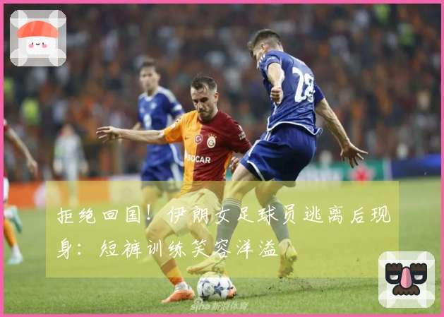 拒绝回国！伊朗女足球员逃离后现身：短裤训练笑容洋溢