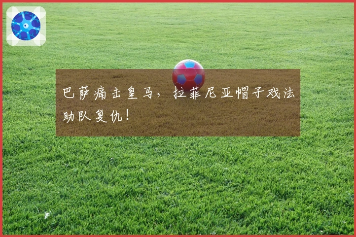 巴萨痛击皇马，拉菲尼亚帽子戏法助队复仇！