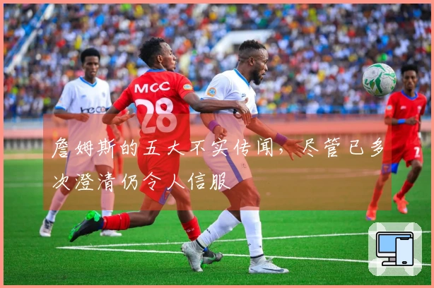 詹姆斯的五大不实传闻，尽管已多次澄清仍令人信服